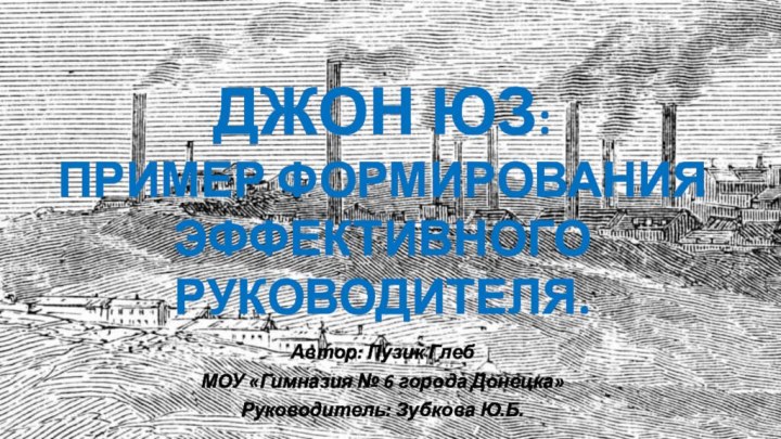 Автор: Пузик ГлебМОУ «Гимназия № 6 города Донецка»Руководитель: Зубкова Ю.Б.ДЖОН ЮЗ: ПРИМЕР ФОРМИРОВАНИЯ ЭФФЕКТИВНОГО РУКОВОДИТЕЛЯ.