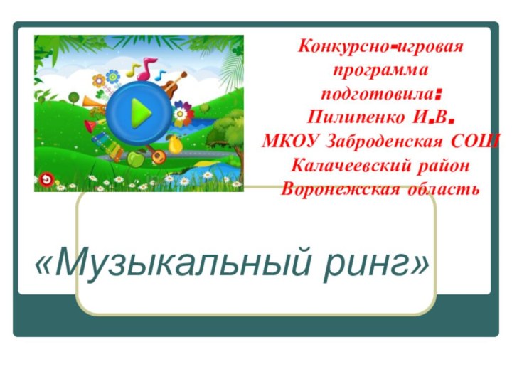 Конкурсно-игровая программа подготовила: Пилипенко И.В. МКОУ Заброденская СОШ Калачеевский район Воронежская область«Музыкальный ринг»