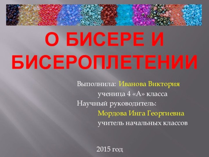 О бисере и бисероплетениИВыполнила:	Иванова Виктория		ученица 4 «А» классаНаучный руководитель:		Мордова Инга Георгиевна		учитель начальных классов2015 год