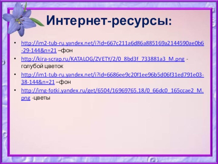 Интернет-ресурсы:http://im2-tub-ru.yandex.net/i?id=667c211a6d86a885169a2144590ae0b6-29-144&n=21 –фонhttp://kira-scrap.ru/KATALOG/ZVETY/2/0_8bd3f_733881a3_M.png -голубой цветокhttp://im1-tub-ru.yandex.net/i?id=6686ee9c20f1ee96b5d06f31ed791e03-38-144&n=21 –фонhttp://img-fotki.yandex.ru/get/6504/16969765.18/0_66dc0_165ccae2_M.png -цветы