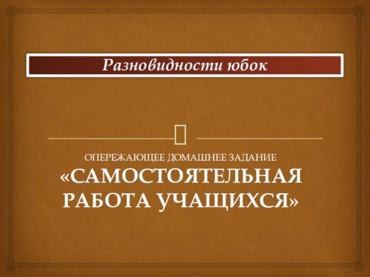 Разновидности юбок рОПЕРЕЖАЮЩЕЕ ДОМАШНЕЕ ЗАДАНИЕ«САМОСТОЯТЕЛЬНАЯ РАБОТА УЧАЩИХСЯ»