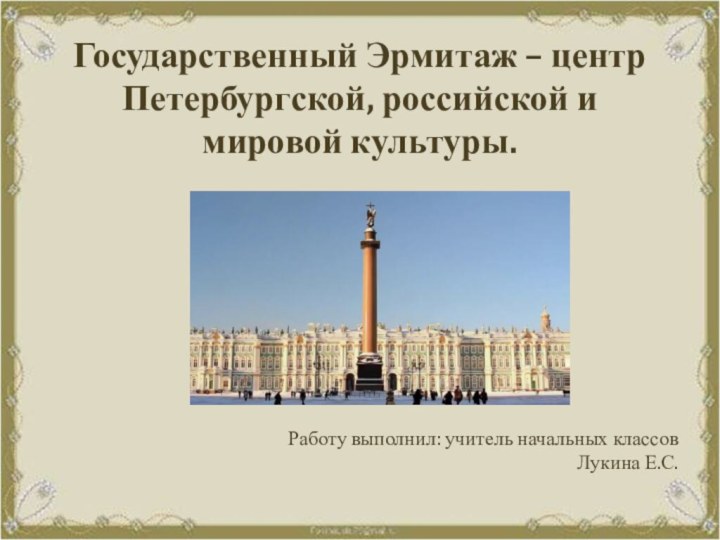 Государственный Эрмитаж – центр Петербургской, российской и мировой культуры. Работу выполнил: учитель начальных классов Лукина Е.С.