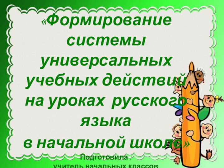 «Формирование системы универсальных учебных действий на уроках русского языка в начальной школе»Подготовила