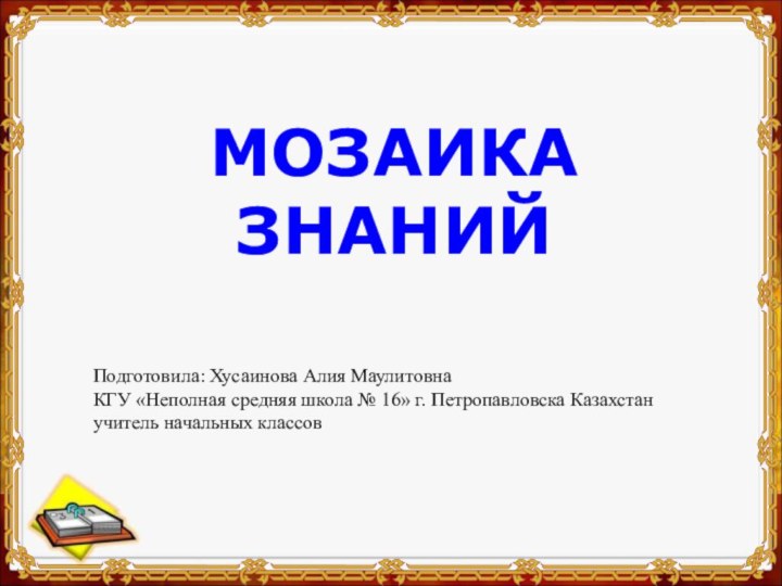 МОЗАИКА ЗНАНИЙ Подготовила: Хусаинова Алия МаулитовнаКГУ «Неполная средняя школа № 16» г.