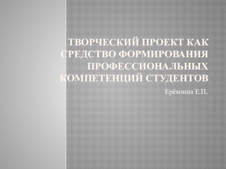 Творческий проект как средство формирования профессиональных компетенций студентовЕрёмзина Е.П.