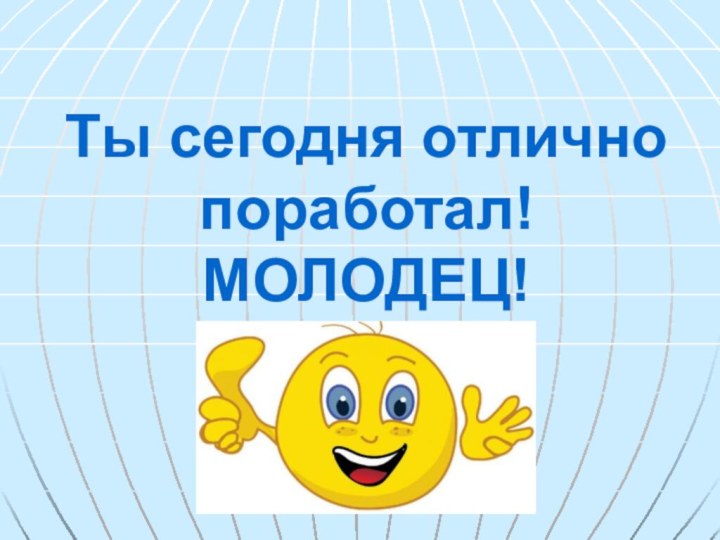 Ты сегодня отлично поработал! МОЛОДЕЦ!