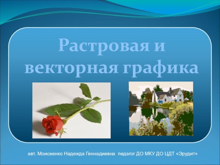 Растровая и векторная графикаавт. Моисеенко Надежда Геннадиевна педагог ДО МКУ ДО ЦДТ «Эрудит»