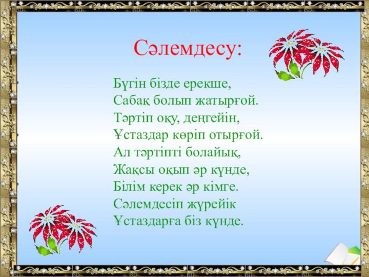 Сәлемдесу:Бүгін бізде ерекше,Сабақ болып жатырғой.Тәртіп оқу, деңгейін,Ұстаздар көріп отырғой.Ал тәртіпті болайық,Жақсы оқып