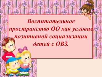 Презентация Воспитательное пространство ОО как условие позитивной социализации детей с ОВЗ.