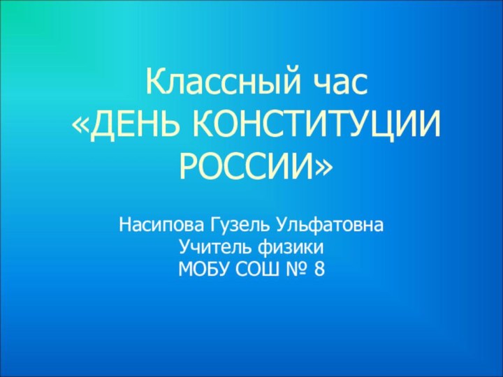 Классный час  «ДЕНЬ КОНСТИТУЦИИ РОССИИ» Насипова Гузель УльфатовнаУчитель физикиМОБУ СОШ № 8