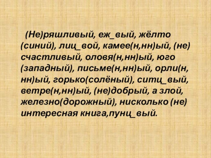 (Не)ряшливый, еж_вый, жёлто(синий), лиц_вой, камее(н,нн)ый, (не)счастливый, оловя(н,нн)ый, юго(западный), письме(н,нн)ый,