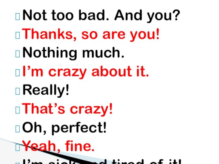 Not too bad. And you?Thanks, so are you!Nothing much.I’m crazy about it.Really!That’s