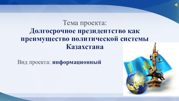 Тема проекта:  Долгосрочное президентство как преимущество политической системы КазахстанаВид проекта: информационный