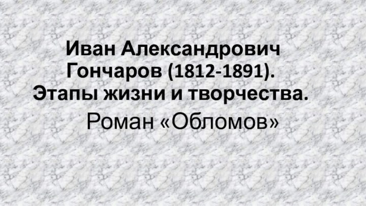 Иван Александрович Гончаров (1812-1891). Этапы жизни и творчества.Роман «Обломов»