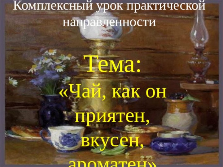 Комплексный урок практической направленностиТема: «Чай, как он приятен, вкусен, ароматен»Подготовила: Абрамова Л.С.