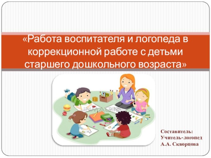 «Работа воспитателя и логопеда в коррекционной работе с детьми старшего дошкольного возраста»Составитель:Учитель-логопедА.А. Скворцова