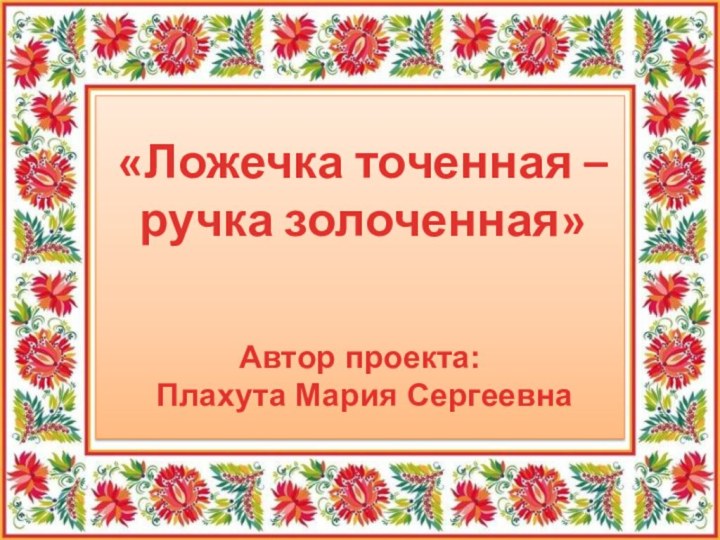 Автор проекта: Плахута Мария Сергеевна«Ложечка точенная –ручка золоченная»