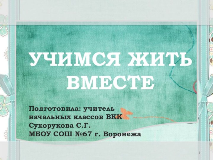 УЧИМСЯ ЖИТЬ ВМЕСТЕПодготовила: учитель начальных классов ВККСухорукова С.Г.МБОУ СОШ №67 г. Воронежа