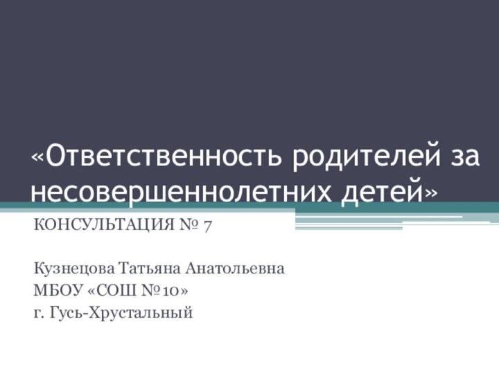 «Ответственность родителей за несовершеннолетних детей» КОНСУЛЬТАЦИЯ № 7Кузнецова Татьяна АнатольевнаМБОУ «СОШ №10» г. Гусь-Хрустальный