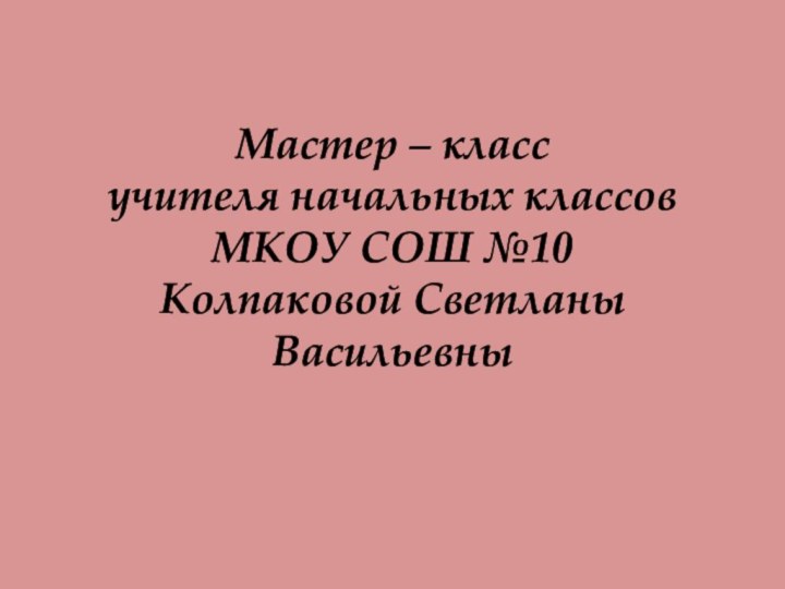 Мастер – класс  учителя начальных классов МКОУ СОШ №10 Колпаковой Светланы Васильевны