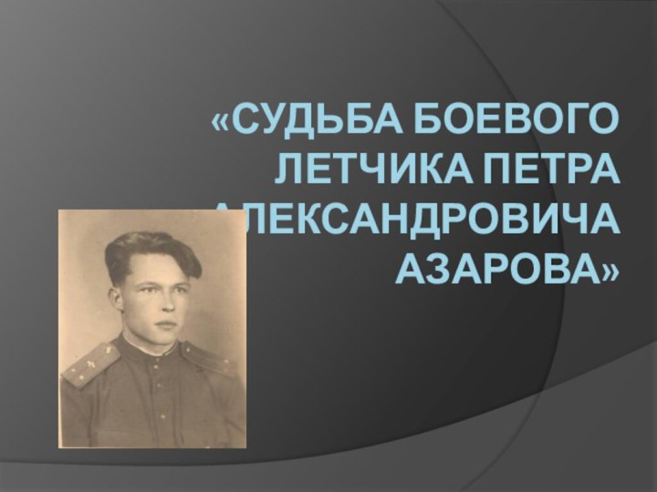 «СУДЬБА БОЕВОГО ЛЕТЧИКА ПЕТРА АЛЕКСАНДРОВИЧА АЗАРОВА»