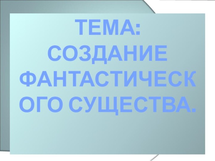 ТЕМА: СОЗДАНИЕ ФАНТАСТИЧЕСКОГО СУЩЕСТВА.