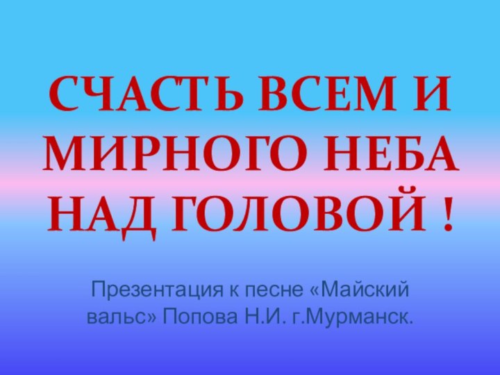 СЧАСТЬ ВСЕМ И МИРНОГО НЕБА НАД ГОЛОВОЙ !Презентация к песне «Майский вальс» Попова Н.И. г.Мурманск.