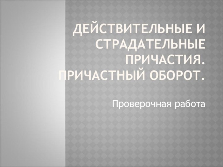 ДЕЙСТВИТЕЛЬНЫЕ И СТРАДАТЕЛЬНЫЕ ПРИЧАСТИЯ. ПРИЧАСТНЫЙ ОБОРОТ.Проверочная работа