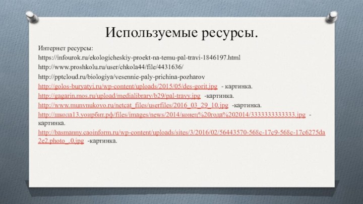 Используемые ресурсы.Интернет ресурсы:https://infourok.ru/ekologicheskiy-proekt-na-temu-pal-travi-1846197.htmlhttp://www.proshkolu.ru/user/chkola44/file/4431636/http:///biologiya/vesennie-paly-prichina-pozharovhttp://golos-buryatyi.ru/wp-content/uploads/2015/05/des-gorit.jpg - картинка.http://gagarin.mos.ru/upload/medialibrary/b29/pal-travy.jpg -картинка.http://www.munvnukovo.ru/netcat_files/userfiles/2016_03_29_10.jpg -картинка.http://школа13.уоирбит.рф/files/images/news/2014/конец%20года%202014/3333333333333.jpg -картинка.http://basmanny.caoinform.ru/wp-content/uploads/sites/3/2016/02/56443570-568c-17c9-568c-17c6275da2e2.photo_.0.jpg -картинка.