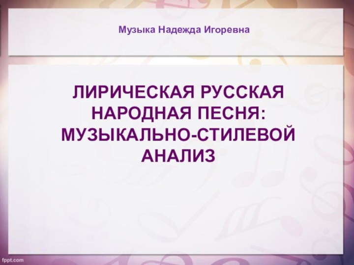 ЛИРИЧЕСКАЯ РУССКАЯ НАРОДНАЯ ПЕСНЯ: МУЗЫКАЛЬНО-СТИЛЕВОЙ АНАЛИЗМузыка Надежда Игоревна