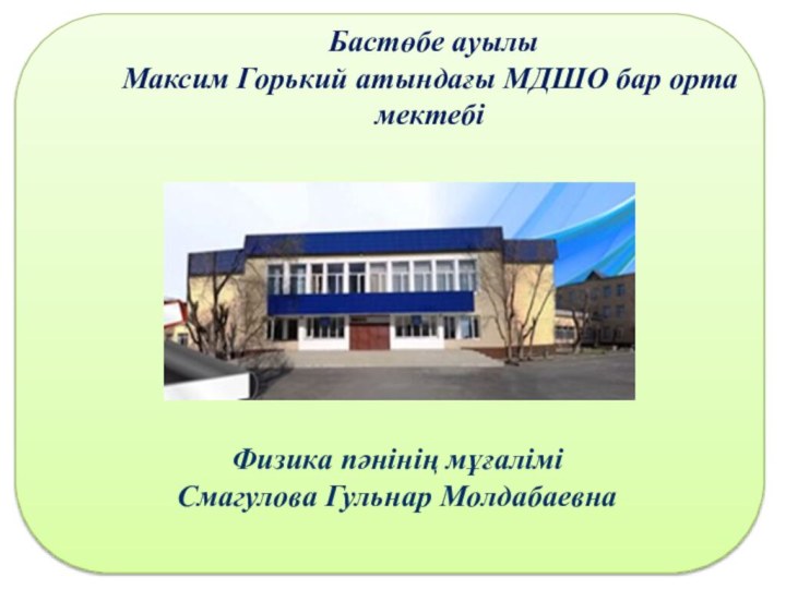 Бастөбе ауылы Максим Горький атындағы МДШО бар орта мектебіФизика пәнінің мұғалімі Смагулова Гульнар Молдабаевна