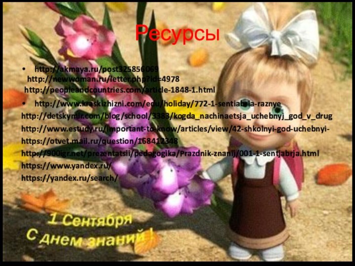 Ресурсы http://akmaya.ru/post325856069 http://www.kraskizhizni.com/edu/holiday/772-1-sentiabria-raznyehttp://detskymir.com/blog/school/3383/kogda_nachinaetsja_uchebnyj_god_v_drughttp://www.estudy.ru/important-to-know/articles/view/42-shkolnyi-god-uchebnyi-https://otvet.mail.ru/question/168412348http:///prezentatsii/pedagogika/Prazdnik-znanij/001-1-sentjabrja.htmlhttps://www.yandex.ru/https://yandex.ru/search/http://newwoman.ru/letter.php?id=4978http://peopleandcountries.com/article-1848-1.html