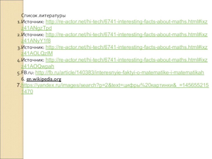 Список литературыИсточник: http://re-actor.net/hi-tech/6741-interesting-facts-about-maths.html#ixzz41ANgzTpdИсточник: http://re-actor.net/hi-tech/6741-interesting-facts-about-maths.html#ixzz41ANyY1f8Источник: http://re-actor.net/hi-tech/6741-interesting-facts-about-maths.html#ixzz41AOLQzlMИсточник: http://re-actor.net/hi-tech/6741-interesting-facts-about-maths.html#ixzz41AOQwpahFB.ru: http://fb.ru/article/140383/interesnyie-faktyi-o-matematike-i-matematikah6. en.wikipedia.orghttps://yandex.ru/images/search?p=2&text=цифры%20картинки&_=1456552151470