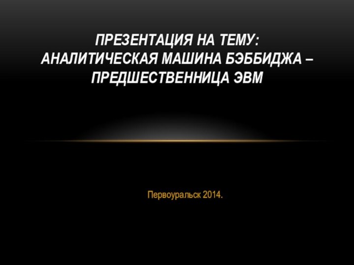 Первоуральск 2014.ПРЕЗЕНТАЦИЯ НА ТЕМУ: АНАЛИТИЧЕСКАЯ МАШИНА БЭББИДЖА – ПРЕДШЕСТВЕННИЦА ЭВМ