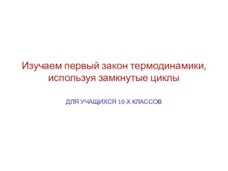 Презентация по физике для учащихся 10х классов Изучаем первый закон термодинамики, используя замкнутые циклы