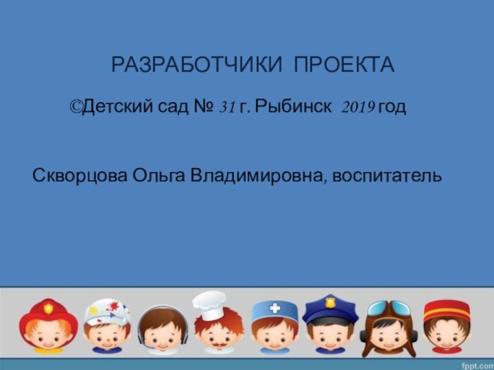 РАЗРАБОТЧИКИ ПРОЕКТА©Детский сад № 31 г. Рыбинск 2019 год Скворцова Ольга Владимировна, воспитатель