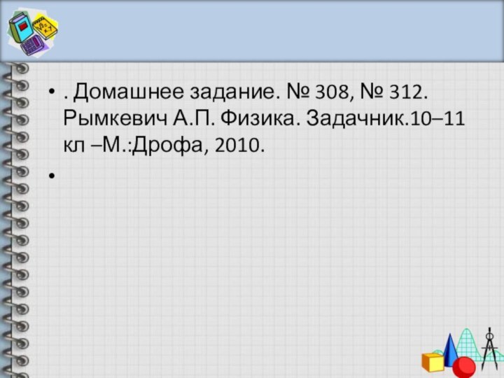 . Домашнее задание. № 308, № 312. Рымкевич А.П. Физика. Задачник.10–11 кл –М.:Дрофа, 2010.