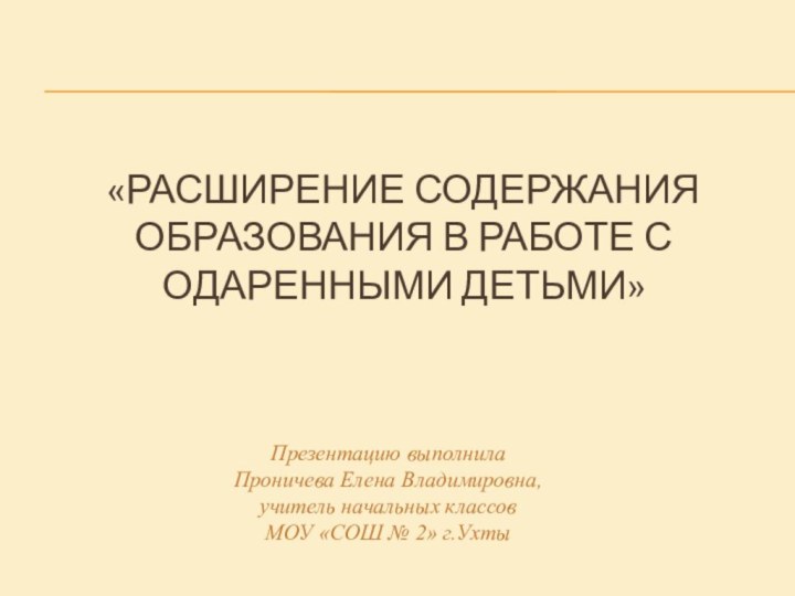 «РАСШИРЕНИЕ СОДЕРЖАНИЯ ОБРАЗОВАНИЯ В РАБОТЕ С ОДАРЕННЫМИ ДЕТЬМИ» Презентацию выполнила Проничева Елена