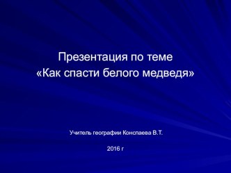 Презентация по географии на темуКак спасти белого медведя