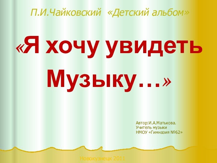 П.И.Чайковский «Детский альбом»«Я хочу увидеть Музыку…»Автор:И.А.Матькова. Учитель музыкиНМОУ «Гимназия №62»Новокузнецк 2011