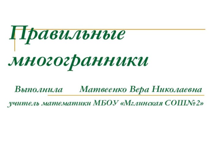 Правильные многогранники  Выполнила    Матвеенко Вера Николаевна учитель математики МБОУ «Мглинская СОШ№2»