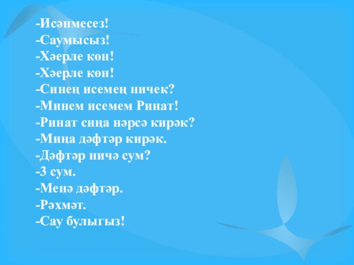 -Исәнмесез!-Саумысыз!-Хәерле көн!-Хәерле көн! -Синең исемең ничек?-Минем исемем Ринат!-Ринат сиңа нәрсә кирәк?-Миңа дәфтәр кирәк.-Дәфтәр