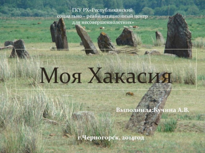 Выполнила:Кучина А.В. г.Черногорск, 2014годМоя Хакасия ГКУ РХ«Республиканский социально – реабилитационный центр для несовершеннолетних»