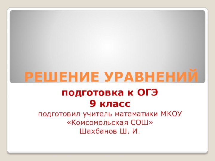 РЕШЕНИЕ УРАВНЕНИЙподготовка к ОГЭ9 классподготовил учитель математики МКОУ «Комсомольская СОШ»Шахбанов Ш. И.