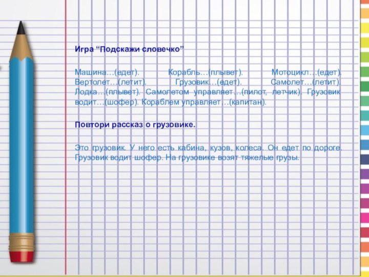 Игра “Подскажи словечко”Машина…(едет). Корабль…(плывет). Мотоцикл…(едет). Вертолет…(летит). Грузовик…(едет). Самолет…(летит). Лодка…(плывет). Самолетом управляет…(пилот, летчик).