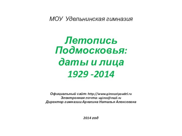 МОУ Удельнинская гимназияЛетопись Подмосковья:даты и лица1929 -2014Официальный сайт: http://www.gimnaziyaudel.ruЭлектронная почта: ugimn@mail.ruДиректор гимназии:Арюлина Наталья Алексеевна2014 год