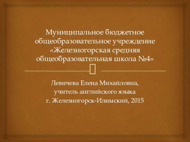 Муниципальное бюджетное общеобразовательное учреждение «Железногорская средняя общеобразовательная школа №4»Левичева Елена Михайловна,учитель английского языкаг. Железногорск-Илимский, 2015