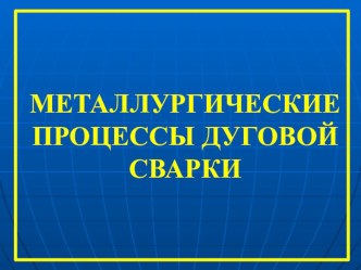 Презентация по технологии сварочного производства МЕТАЛЛУРГИЧЕСКИЕ ПРОЦЕССЫ ДУГОВОЙ СВАРКИ