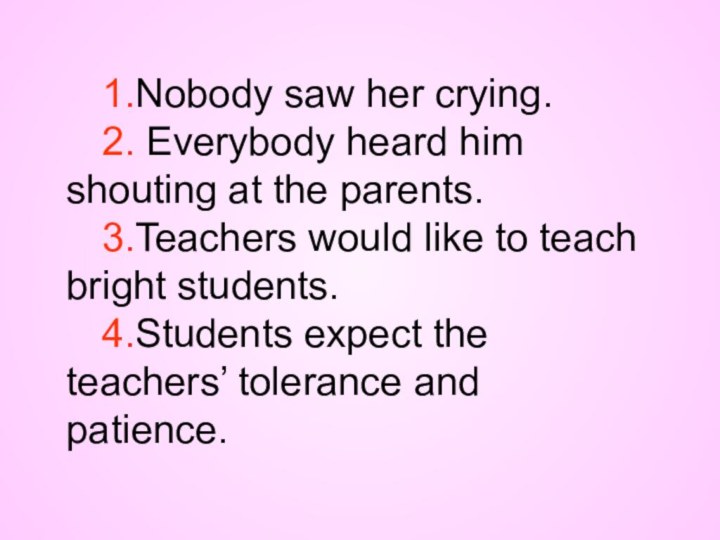 1.Nobody saw her crying.2. Everybody heard him shouting at the parents.3.Teachers would