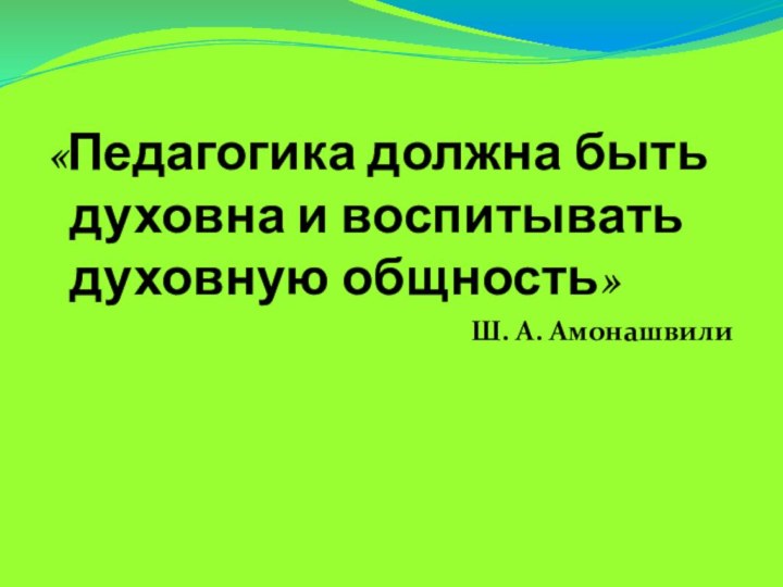 «Педагогика должна быть духовна и воспитывать духовную общность»Ш. А. Амонашвили